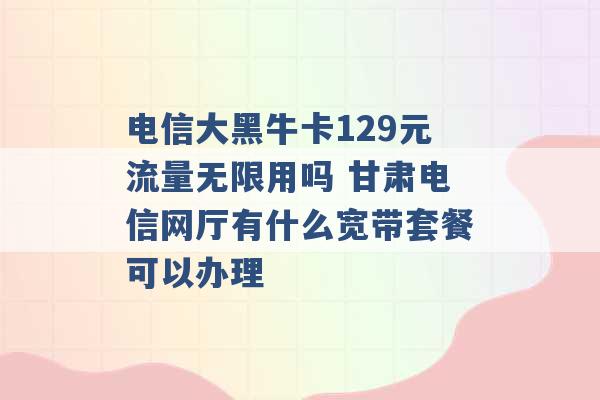 电信大黑牛卡129元流量无限用吗 甘肃电信网厅有什么宽带套餐可以办理 -第1张图片-电信联通移动号卡网