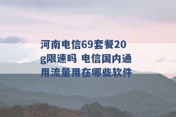 河南电信69套餐20g限速吗 电信国内通用流量用在哪些软件 -第1张图片-电信联通移动号卡网