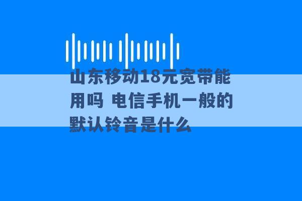 山东移动18元宽带能用吗 电信手机一般的默认铃音是什么 -第1张图片-电信联通移动号卡网