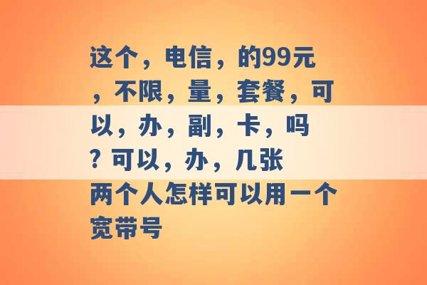 这个，电信，的99元，不限，量，套餐，可以，办，副，卡，吗 ? 可以，办，几张 两个人怎样可以用一个宽带号 -第1张图片-电信联通移动号卡网