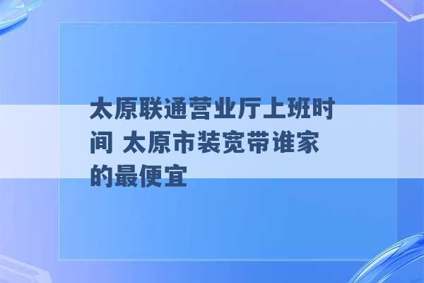 太原联通营业厅上班时间 太原市装宽带谁家的最便宜 -第1张图片-电信联通移动号卡网