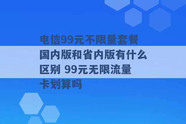 电信99元不限量套餐国内版和省内版有什么区别 99元无限流量卡划算吗 -第1张图片-电信联通移动号卡网