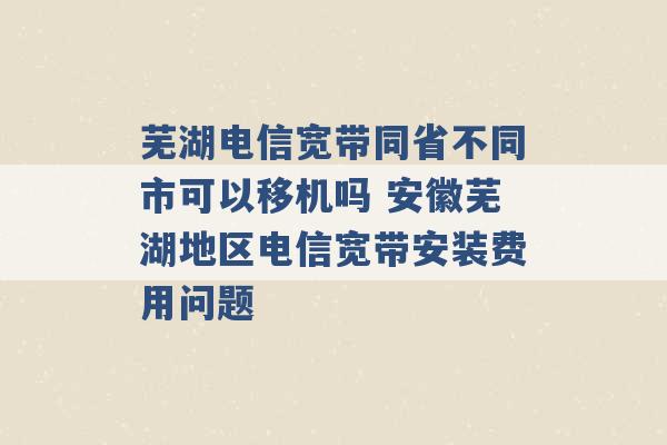 芜湖电信宽带同省不同市可以移机吗 安徽芜湖地区电信宽带安装费用问题 -第1张图片-电信联通移动号卡网