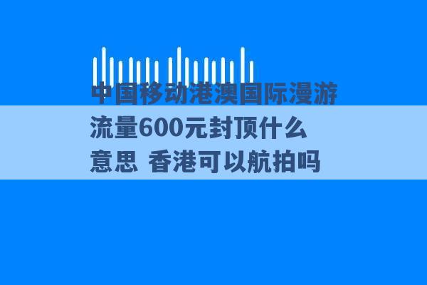 中国移动港澳国际漫游流量600元封顶什么意思 香港可以航拍吗 -第1张图片-电信联通移动号卡网