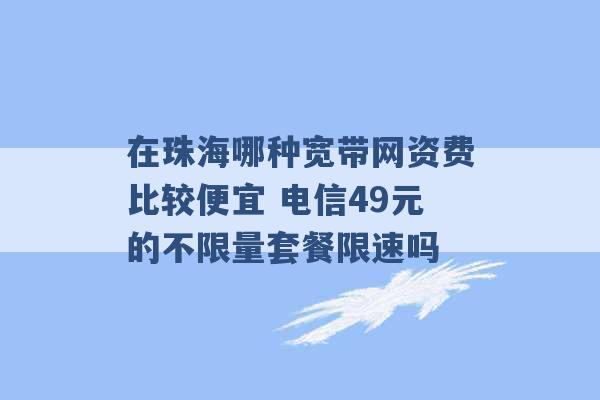 在珠海哪种宽带网资费比较便宜 电信49元的不限量套餐限速吗 -第1张图片-电信联通移动号卡网