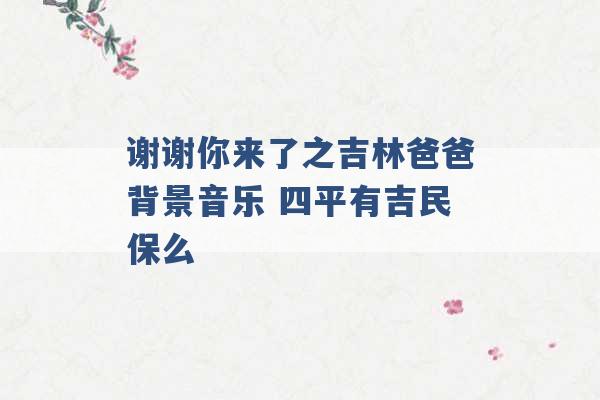 谢谢你来了之吉林爸爸背景音乐 四平有吉民保么 -第1张图片-电信联通移动号卡网