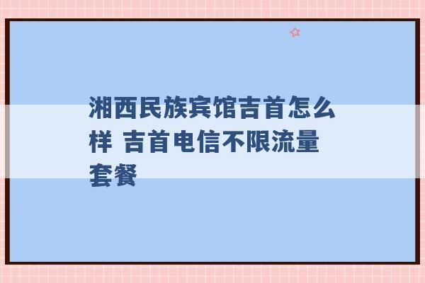 湘西民族宾馆吉首怎么样 吉首电信不限流量套餐 -第1张图片-电信联通移动号卡网