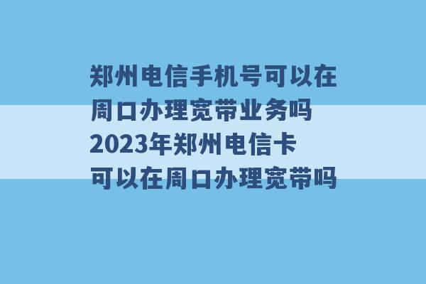 郑州电信手机号可以在周口办理宽带业务吗 2023年郑州电信卡可以在周口办理宽带吗 -第1张图片-电信联通移动号卡网