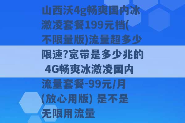 山西沃4g畅爽国内冰激凌套餐199元档(不限量版)流量超多少限速?宽带是多少兆的 4G畅爽冰激凌国内流量套餐-99元/月(放心用版) 是不是无限用流量 -第1张图片-电信联通移动号卡网