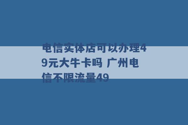 电信实体店可以办理49元大牛卡吗 广州电信不限流量49 -第1张图片-电信联通移动号卡网