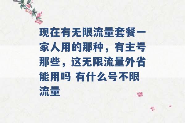 现在有无限流量套餐一家人用的那种，有主号那些，这无限流量外省能用吗 有什么号不限流量 -第1张图片-电信联通移动号卡网