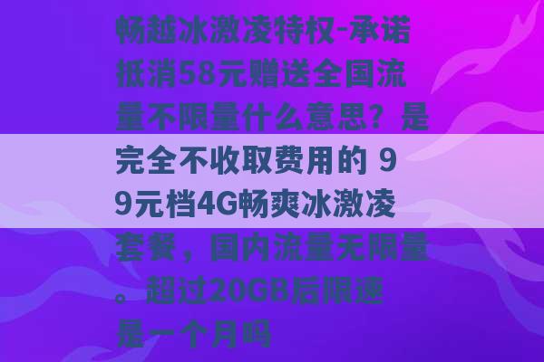 畅越冰激凌特权-承诺抵消58元赠送全国流量不限量什么意思？是完全不收取费用的 99元档4G畅爽冰激凌套餐，国内流量无限量。超过20GB后限速是一个月吗 -第1张图片-电信联通移动号卡网