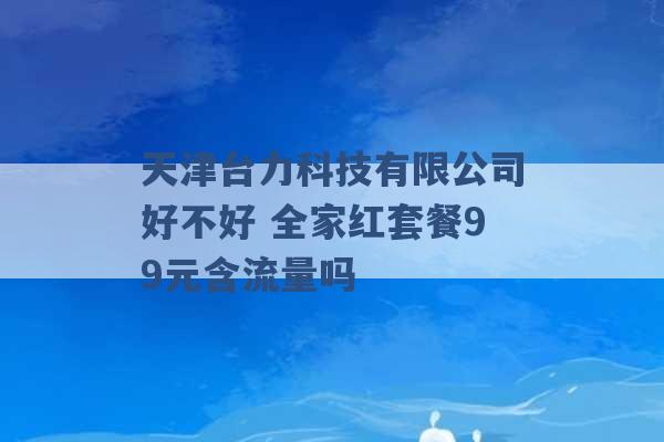 天津台力科技有限公司好不好 全家红套餐99元含流量吗 -第1张图片-电信联通移动号卡网