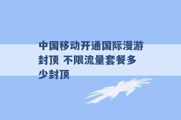 中国移动开通国际漫游封顶 不限流量套餐多少封顶 -第1张图片-电信联通移动号卡网