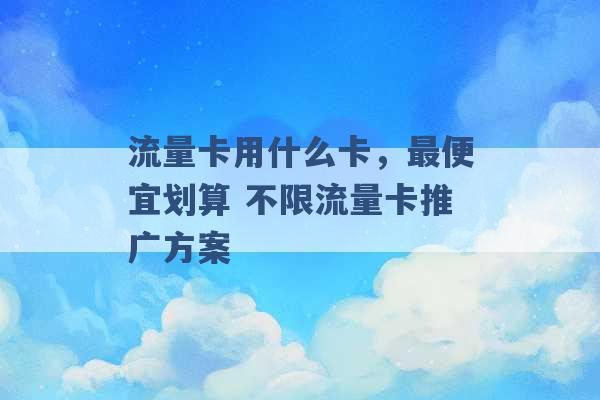 流量卡用什么卡，最便宜划算 不限流量卡推广方案 -第1张图片-电信联通移动号卡网