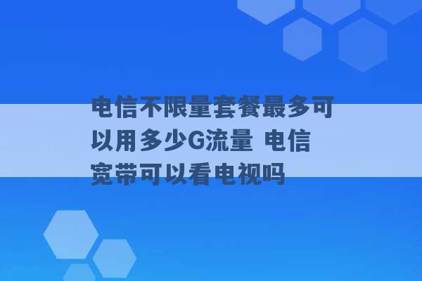 电信不限量套餐最多可以用多少G流量 电信宽带可以看电视吗 -第1张图片-电信联通移动号卡网