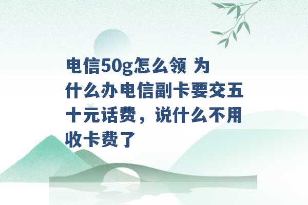 电信50g怎么领 为什么办电信副卡要交五十元话费，说什么不用收卡费了 -第1张图片-电信联通移动号卡网