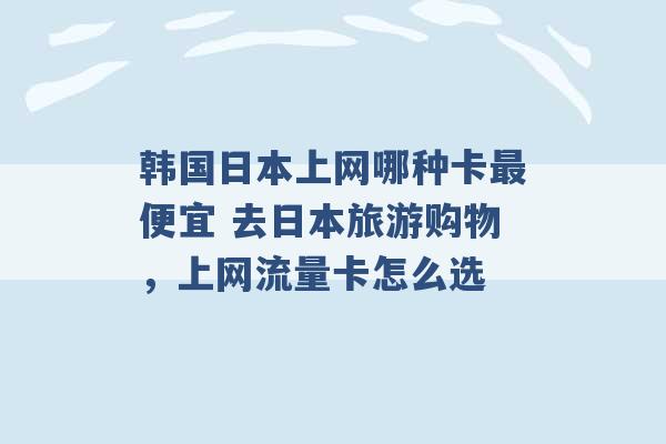 韩国日本上网哪种卡最便宜 去日本旅游购物，上网流量卡怎么选 -第1张图片-电信联通移动号卡网