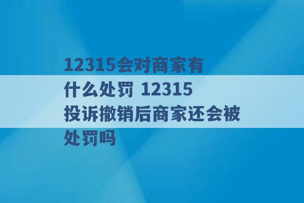 12315会对商家有什么处罚 12315投诉撤销后商家还会被处罚吗 -第1张图片-电信联通移动号卡网