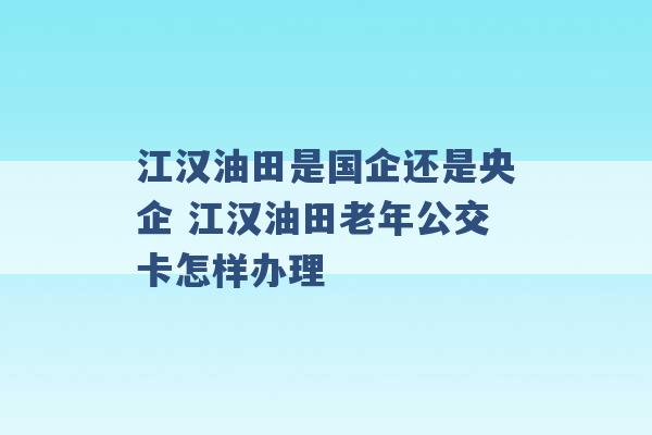 江汉油田是国企还是央企 江汉油田老年公交卡怎样办理 -第1张图片-电信联通移动号卡网