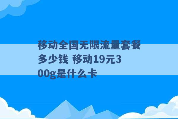 移动全国无限流量套餐多少钱 移动19元300g是什么卡 -第1张图片-电信联通移动号卡网