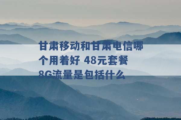 甘肃移动和甘肃电信哪个用着好 48元套餐8G流量是包括什么 -第1张图片-电信联通移动号卡网