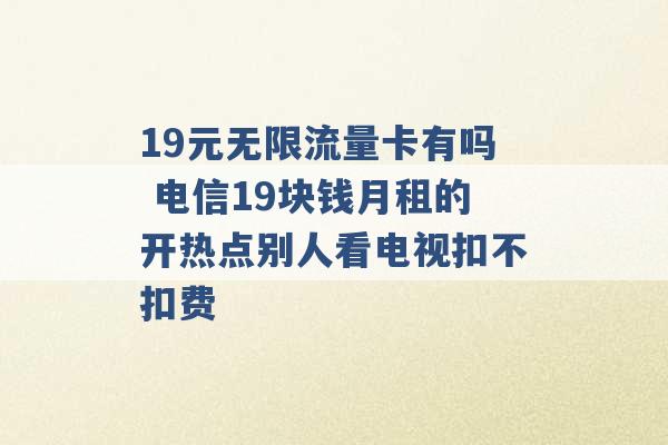 19元无限流量卡有吗 电信19块钱月租的开热点别人看电视扣不扣费 -第1张图片-电信联通移动号卡网