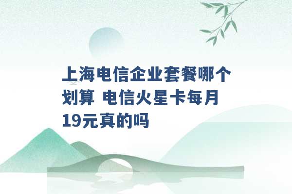 上海电信企业套餐哪个划算 电信火星卡每月19元真的吗 -第1张图片-电信联通移动号卡网