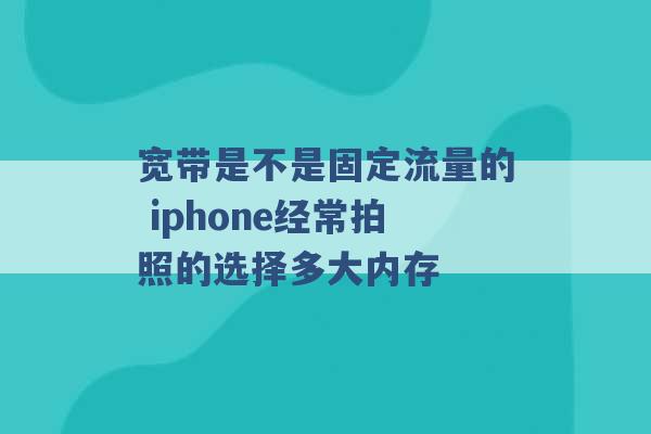 宽带是不是固定流量的 iphone经常拍照的选择多大内存 -第1张图片-电信联通移动号卡网