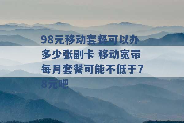 98元移动套餐可以办多少张副卡 移动宽带每月套餐可能不低于78元吧 -第1张图片-电信联通移动号卡网