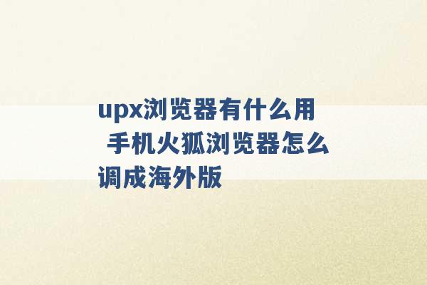 upx浏览器有什么用 手机火狐浏览器怎么调成海外版 -第1张图片-电信联通移动号卡网