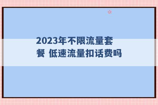 2023年不限流量套餐 低速流量扣话费吗 -第1张图片-电信联通移动号卡网