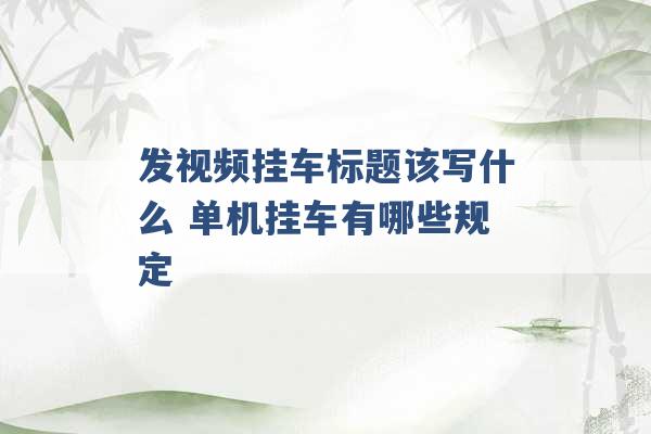 发视频挂车标题该写什么 单机挂车有哪些规定 -第1张图片-电信联通移动号卡网