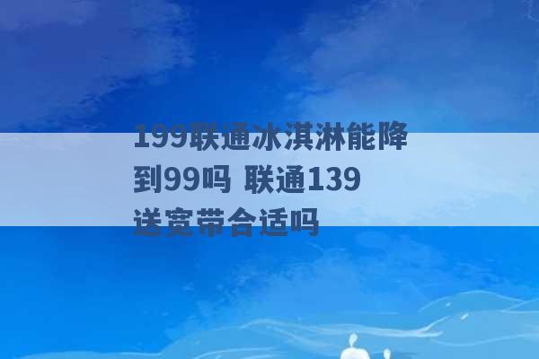 199联通冰淇淋能降到99吗 联通139送宽带合适吗 -第1张图片-电信联通移动号卡网