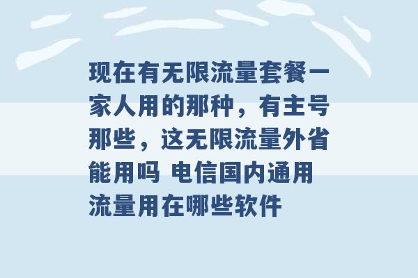 现在有无限流量套餐一家人用的那种，有主号那些，这无限流量外省能用吗 电信国内通用流量用在哪些软件 -第1张图片-电信联通移动号卡网