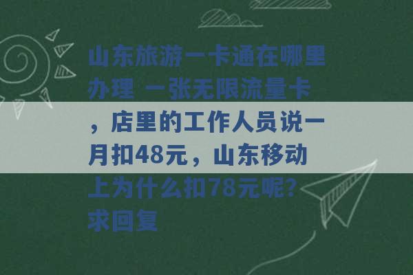 山东旅游一卡通在哪里办理 一张无限流量卡，店里的工作人员说一月扣48元，山东移动上为什么扣78元呢？求回复 -第1张图片-电信联通移动号卡网