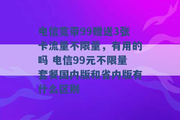 电信宽带99赠送3张卡流量不限量，有用的吗 电信99元不限量套餐国内版和省内版有什么区别 -第1张图片-电信联通移动号卡网