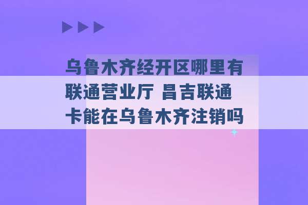 乌鲁木齐经开区哪里有联通营业厅 昌吉联通卡能在乌鲁木齐注销吗 -第1张图片-电信联通移动号卡网