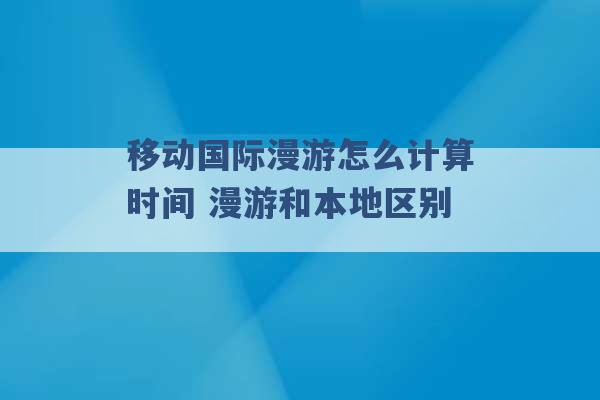 移动国际漫游怎么计算时间 漫游和本地区别 -第1张图片-电信联通移动号卡网