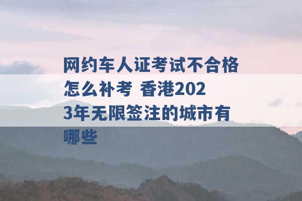 网约车人证考试不合格怎么补考 香港2023年无限签注的城市有哪些 -第1张图片-电信联通移动号卡网