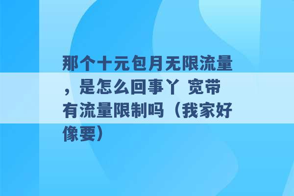 那个十元包月无限流量，是怎么回事丫 宽带有流量限制吗（我家好像要） -第1张图片-电信联通移动号卡网