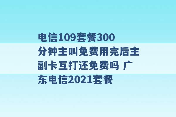 电信109套餐300分钟主叫免费用完后主副卡互打还免费吗 广东电信2021套餐 -第1张图片-电信联通移动号卡网