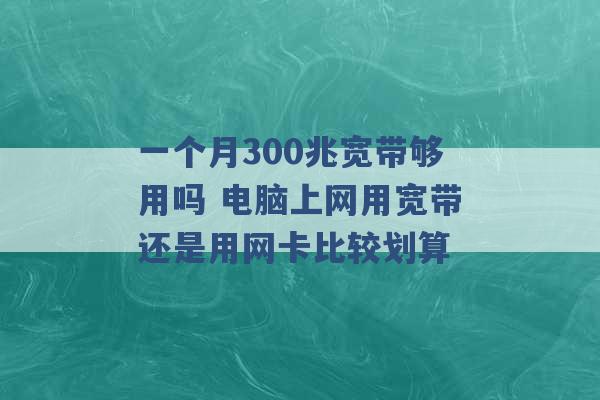 一个月300兆宽带够用吗 电脑上网用宽带还是用网卡比较划算 -第1张图片-电信联通移动号卡网