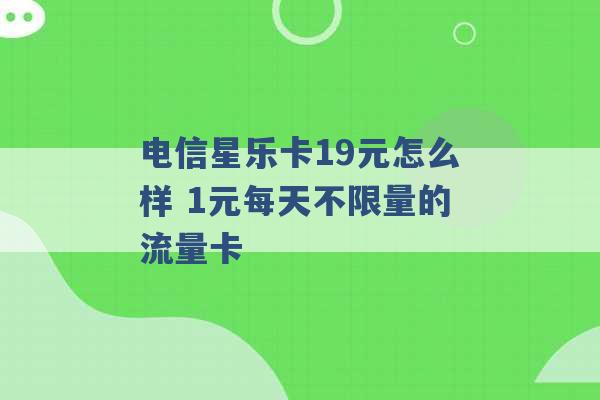 电信星乐卡19元怎么样 1元每天不限量的流量卡 -第1张图片-电信联通移动号卡网