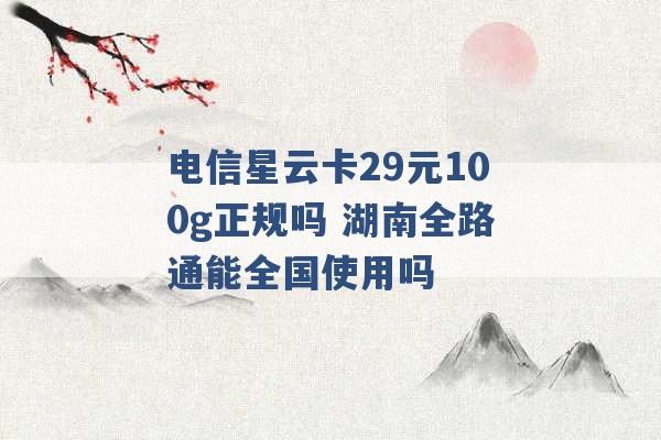 电信星云卡29元100g正规吗 湖南全路通能全国使用吗 -第1张图片-电信联通移动号卡网