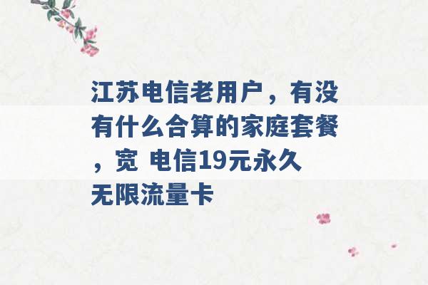 江苏电信老用户，有没有什么合算的家庭套餐，宽 电信19元永久无限流量卡 -第1张图片-电信联通移动号卡网