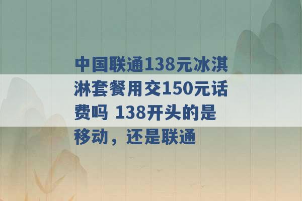 中国联通138元冰淇淋套餐用交150元话费吗 138开头的是移动，还是联通 -第1张图片-电信联通移动号卡网