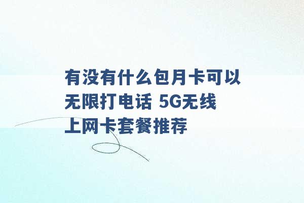 有没有什么包月卡可以无限打电话 5G无线上网卡套餐推荐 -第1张图片-电信联通移动号卡网