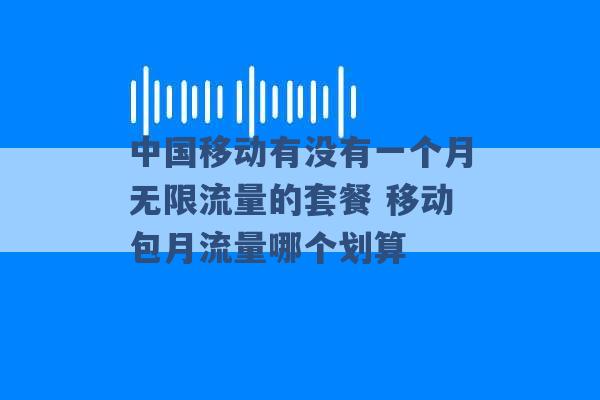 中国移动有没有一个月无限流量的套餐 移动包月流量哪个划算 -第1张图片-电信联通移动号卡网