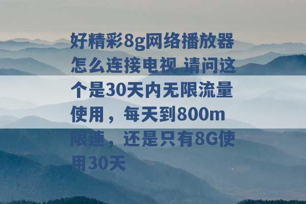 好精彩8g网络播放器怎么连接电视 请问这个是30天内无限流量使用，每天到800m限速，还是只有8G使用30天 -第1张图片-电信联通移动号卡网